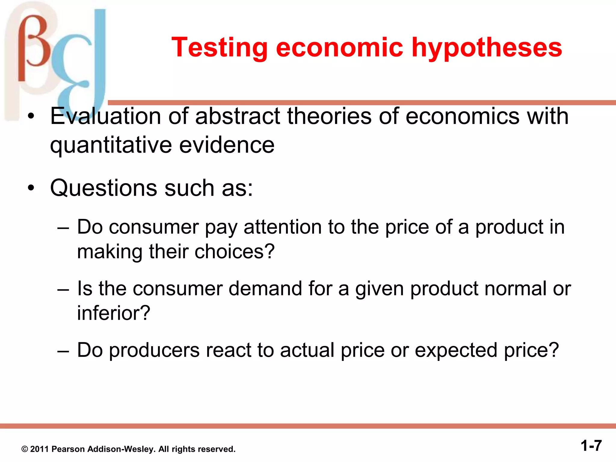Testing economic hypotheses
• Evaluation of abstract theories of economics with
quantitative evidence
• Questions such as:
– Do consumer pay attention to the price of a product in
making their choices?
– Is the consumer demand for a given product normal or
inferior?
– Do producers react to actual price or expected price?
1-7© 2011 Pearson Addison-Wesley. All rights reserved.
 