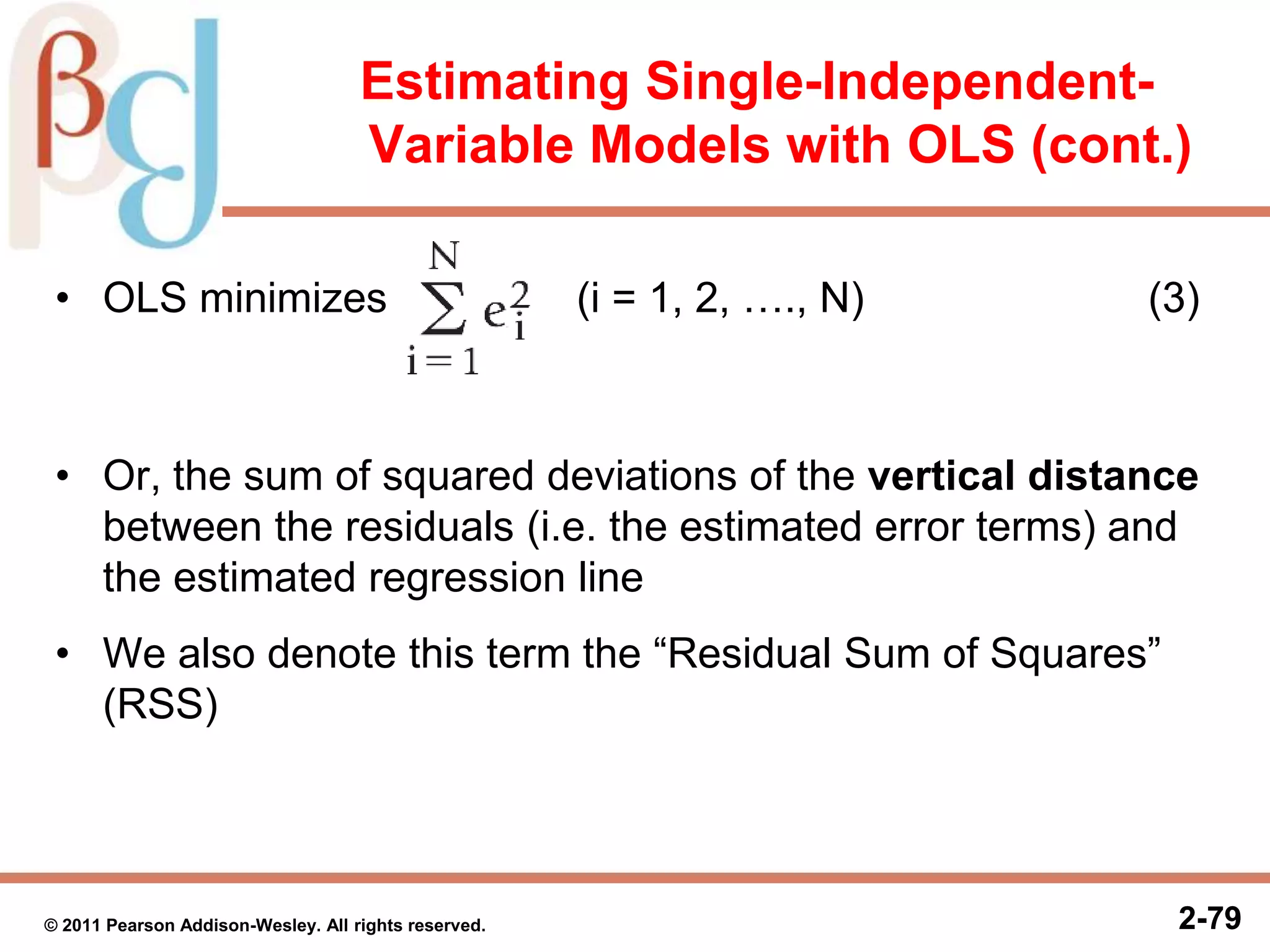 2-792-79© 2011 Pearson Addison-Wesley. All rights reserved.
Estimating Single-Independent-
Variable Models with OLS (cont.)
• OLS minimizes (i = 1, 2, …., N) (3)
• Or, the sum of squared deviations of the vertical distance
between the residuals (i.e. the estimated error terms) and
the estimated regression line
• We also denote this term the “Residual Sum of Squares”
(RSS)
 