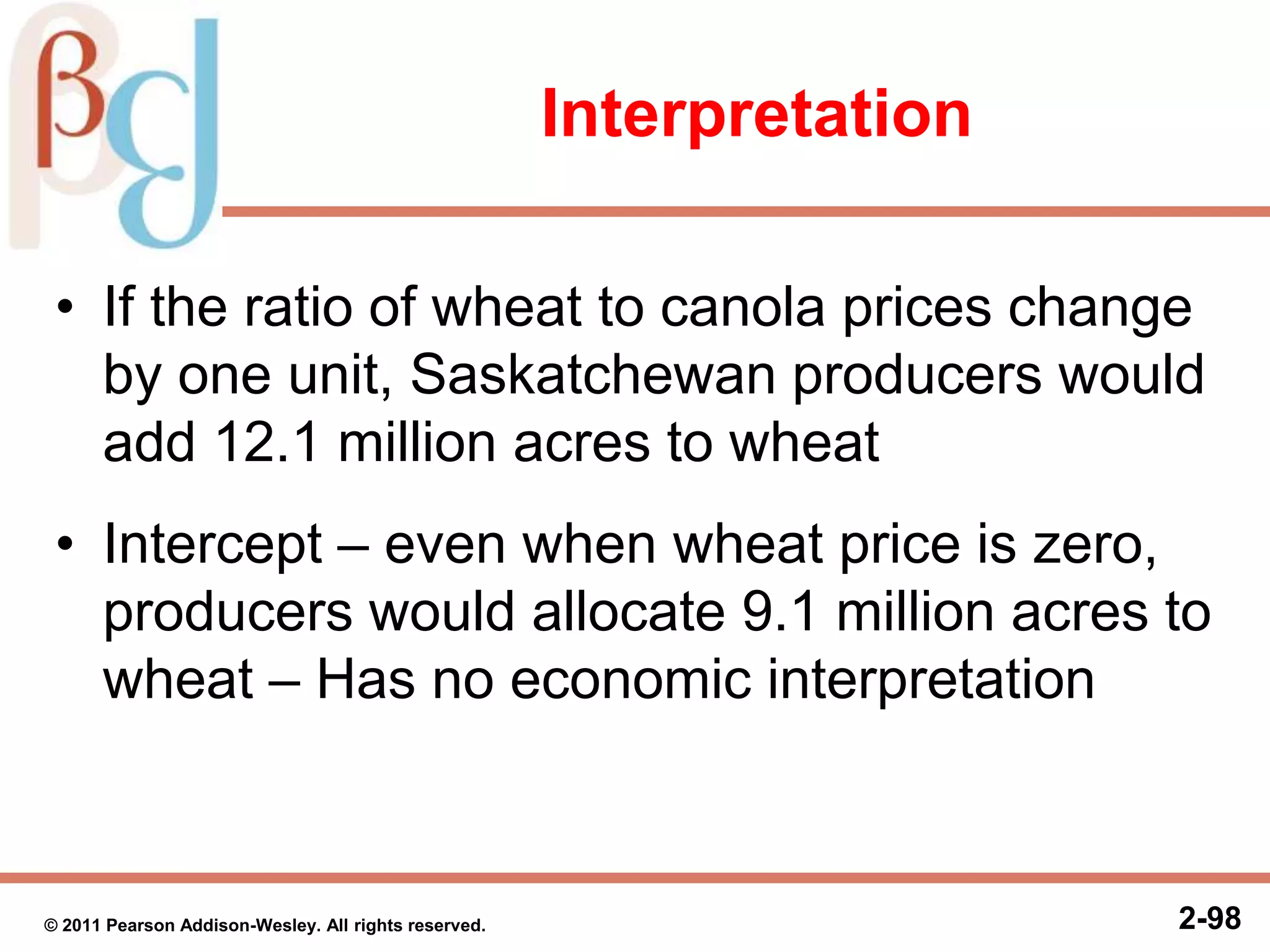Interpretation
• If the ratio of wheat to canola prices change
by one unit, Saskatchewan producers would
add 12.1 million acres to wheat
• Intercept – even when wheat price is zero,
producers would allocate 9.1 million acres to
wheat – Has no economic interpretation
2-98© 2011 Pearson Addison-Wesley. All rights reserved.
 