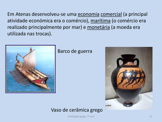 Em Atenas desenvolveu-se uma economia comercial (a principal
atividade económica era o comércio), marítima (o comércio era
realizado principalmente por mar) e monetária (a moeda era
utilizada nas trocas).

Barco de guerra

Vaso de cerâmica grego
Civilização grega, 7º ano

11

 