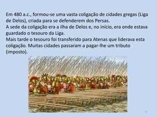 Em 480 a.c., formou-se uma vasta coligação de cidades gregas (Liga
de Delos), criada para se defenderem dos Persas.
A sede da coligação era a ilha de Delos e, no início, era onde estava
guardado o tesouro da Liga.
Mais tarde o tesouro foi transferido para Atenas que liderava esta
coligação. Muitas cidades passaram a pagar-lhe um tributo
(imposto).

Civilização grega, 7º ano

12

 