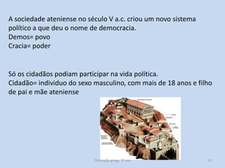 A sociedade ateniense no século V a.c. criou um novo sistema
político a que deu o nome de democracia.
Demos= povo
Cracia= poder

Só os cidadãos podiam participar na vida política.
Cidadão= individuo do sexo masculino, com mais de 18 anos e filho
de pai e mãe ateniense

Civilização grega, 7º ano

13

 