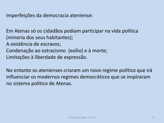 Imperfeições da democracia ateniense:
Em Atenas só os cidadãos podiam participar na vida política
(minoria dos seus habitantes);
A existência de escravos;
Condenação ao ostracismo (exílio) e à morte;
Limitações à liberdade de expressão.
No entanto os atenienses criaram um novo regime político que irá
influenciar os modernos regimes democráticos que se inspiraram
no sistema político de Atenas.

Civilização grega, 7º ano

15

 
