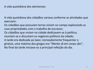A vida quotidiana dos atenienses

A vida quotidiana dos cidadãos variava conforme as atividades que
exerciam:
Os cidadãos que possuíam terras viviam no campo explorando as
suas propriedades com o trabalho de escravos;
Os cidadãos que viviam na cidade dedicavam-se à política,
reuniam-se e discutiam os negócios políticos da cidade;
A tarde era dedicada ao lazer, nomeadamente frequentar o
ginásio, uma máxima dos gregos era “Mente sã em corpo são”;
No final da tarde iniciava-se a principal refeição do dia.

Civilização grega, 7º ano

16

 
