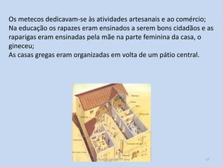 Os metecos dedicavam-se às atividades artesanais e ao comércio;
Na educação os rapazes eram ensinados a serem bons cidadãos e as
raparigas eram ensinadas pela mãe na parte feminina da casa, o
gineceu;
As casas gregas eram organizadas em volta de um pátio central.

Civilização grega, 7º ano

17

 
