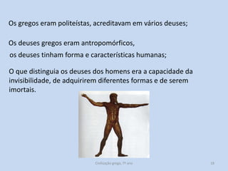 Os gregos eram politeístas, acreditavam em vários deuses;
Os deuses gregos eram antropomórficos,
os deuses tinham forma e características humanas;
O que distinguia os deuses dos homens era a capacidade da
invisibilidade, de adquirirem diferentes formas e de serem
imortais.

Civilização grega, 7º ano

18

 