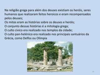 Na religião grega para além dos deuses existiam os heróis, seres
humanos que realizaram feitos heroicos e eram recompensados
pelos deuses;
Os mitos eram as histórias sobre os deuses e heróis;
O conjunto dessas histórias é a mitologia grega;
O culto cívico era realizado nos templos da cidade;
O culto pan-helénico era realizado nos principais santuários da
Grécia, como Delfos ou Olímpia

Civilização grega, 7º ano

19

 