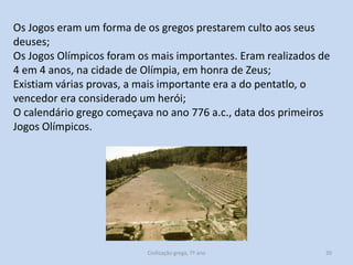 Os Jogos eram um forma de os gregos prestarem culto aos seus
deuses;
Os Jogos Olímpicos foram os mais importantes. Eram realizados de
4 em 4 anos, na cidade de Olímpia, em honra de Zeus;
Existiam várias provas, a mais importante era a do pentatlo, o
vencedor era considerado um herói;
O calendário grego começava no ano 776 a.c., data dos primeiros
Jogos Olímpicos.

Civilização grega, 7º ano

20

 