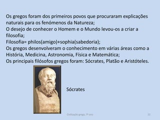 Os gregos foram dos primeiros povos que procuraram explicações
naturais para os fenómenos da Natureza;
O desejo de conhecer o Homem e o Mundo levou-os a criar a
filosofia;
Filosofia= philos(amigo)+sophia(sabedoria);
Os gregos desenvolveram o conhecimento em várias áreas como a
História, Medicina, Astronomia, Física e Matemática;
Os principais filósofos gregos foram: Sócrates, Platão e Aristóteles.

Sócrates

Civilização grega, 7º ano

22

 