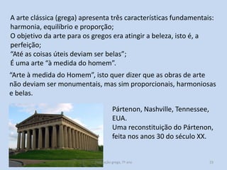 A arte clássica (grega) apresenta três características fundamentais:
harmonia, equilíbrio e proporção;
O objetivo da arte para os gregos era atingir a beleza, isto é, a
perfeição;
“Até as coisas úteis deviam ser belas”;
É uma arte “à medida do homem”.
“Arte à medida do Homem”, isto quer dizer que as obras de arte
não deviam ser monumentais, mas sim proporcionais, harmoniosas
e belas.
Pártenon, Nashville, Tennessee,
EUA.
Uma reconstituição do Pártenon,
feita nos anos 30 do século XX.

Civilização grega, 7º ano

23

 