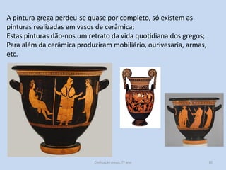 A pintura grega perdeu-se quase por completo, só existem as
pinturas realizadas em vasos de cerâmica;
Estas pinturas dão-nos um retrato da vida quotidiana dos gregos;
Para além da cerâmica produziram mobiliário, ourivesaria, armas,
etc.

Civilização grega, 7º ano

30

 