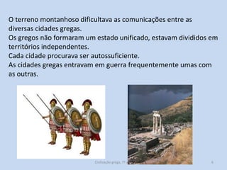 O terreno montanhoso dificultava as comunicações entre as
diversas cidades gregas.
Os gregos não formaram um estado unificado, estavam divididos em
territórios independentes.
Cada cidade procurava ser autossuficiente.
As cidades gregas entravam em guerra frequentemente umas com
as outras.

Civilização grega, 7º ano

6

 