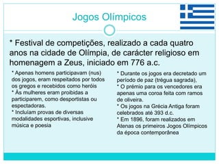 Jogos Olímpicos
* Festival de competições, realizado a cada quatro
anos na cidade de Olímpia, de carácter religioso em
homenagem a Zeus, iniciado em 776 a.c.
* Apenas homens participavam (nus)
dos jogos, eram respeitados por todos
os gregos e recebidos como heróis
* Às mulheres eram proibidas a
participarem, como desportistas ou
espectadoras.
* Incluíam provas de diversas
modalidades esportivas, inclusive
música e poesia
* Durante os jogos era decretado um
período de paz (trégua sagrada),
* O prémio para os vencedores era
apenas uma coroa feita com ramos
de oliveira.
* Os jogos na Grécia Antiga foram
celebrados até 393 d.c.
* Em 1896, foram realizados em
Atenas os primeiros Jogos Olímpicos
da época contemporânea
 