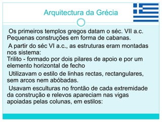 Arquitectura da Grécia
Os primeiros templos gregos datam o séc. VII a.c.
Pequenas construções em forma de cabanas.
A partir do séc VI a.c., as estruturas eram montadas
nos sistema:
Trilito - formado por dois pilares de apoio e por um
elemento horizontal de fecho
Utilizavam o estilo de linhas rectas, rectangulares,
sem arcos nem abóbadas.
Usavam esculturas no frontão de cada extremidade
da construção e relevos apareciam nas vigas
apoiadas pelas colunas, em estilos:
 
