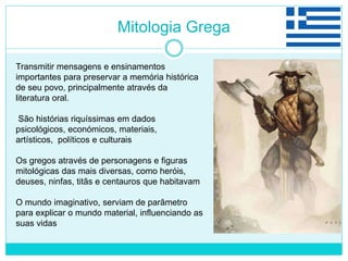 Mitologia Grega
Transmitir mensagens e ensinamentos
importantes para preservar a memória histórica
de seu povo, principalmente através da
literatura oral.
São histórias riquíssimas em dados
psicológicos, económicos, materiais,
artísticos, políticos e culturais
Os gregos através de personagens e figuras
mitológicas das mais diversas, como heróis,
deuses, ninfas, titãs e centauros que habitavam
O mundo imaginativo, serviam de parâmetro
para explicar o mundo material, influenciando as
suas vidas
 