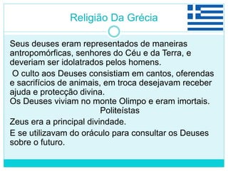 Religião Da Grécia
Seus deuses eram representados de maneiras
antropomórficas, senhores do Céu e da Terra, e
deveriam ser idolatrados pelos homens.
O culto aos Deuses consistiam em cantos, oferendas
e sacrifícios de animais, em troca desejavam receber
ajuda e protecção divina.
Os Deuses viviam no monte Olimpo e eram imortais.
Politeístas
Zeus era a principal divindade.
E se utilizavam do oráculo para consultar os Deuses
sobre o futuro.
 