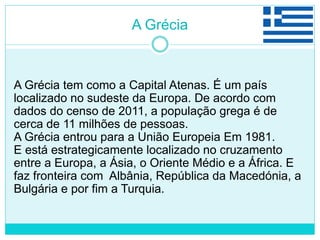 A Grécia
A Grécia tem como a Capital Atenas. É um país
localizado no sudeste da Europa. De acordo com
dados do censo de 2011, a população grega é de
cerca de 11 milhões de pessoas.
A Grécia entrou para a União Europeia Em 1981.
E está estrategicamente localizado no cruzamento
entre a Europa, a Ásia, o Oriente Médio e a África. E
faz fronteira com Albânia, República da Macedónia, a
Bulgária e por fim a Turquia.
 