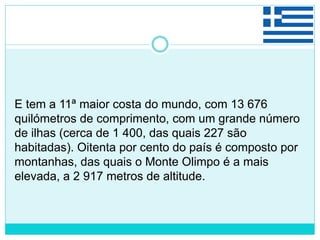E tem a 11ª maior costa do mundo, com 13 676
quilómetros de comprimento, com um grande número
de ilhas (cerca de 1 400, das quais 227 são
habitadas). Oitenta por cento do país é composto por
montanhas, das quais o Monte Olimpo é a mais
elevada, a 2 917 metros de altitude.
 