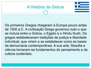 A História da Grécia
Os primeiros Gregos chegaram à Europa pouco antes
de 1500 a.C. A civilização Grega governou tudo o que
se incluía entre a Grécia, o Egipto e o Hindu Kush. Os
gregos estabeleceram tradições de justiça e liberdade
individual, que viriam a se estabelecer como as bases
da democracia contemporânea. A sua arte, filosofia e
ciência tornaram-se fundamentos do pensamento e da
cultura ocidentais.
 
