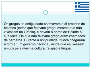 Os gregos da antiguidade chamavam a si próprios de
helenos (todos que falavam grego, mesmo que não
vivessem na Grécia), e davam o nome de Hélade à
sua terra. Os que não falavam grego eram chamados
de bárbaros. Durante a antiguidade, nunca chegaram
a formar um governo nacional, ainda que estivessem
unidos pela mesma cultura, religião e língua.
 