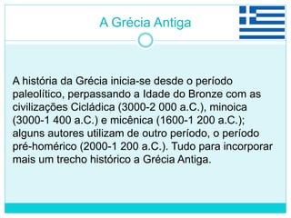A Grécia Antiga
A história da Grécia inicia-se desde o período
paleolítico, perpassando a Idade do Bronze com as
civilizações Cicládica (3000-2 000 a.C.), minoica
(3000-1 400 a.C.) e micênica (1600-1 200 a.C.);
alguns autores utilizam de outro período, o período
pré-homérico (2000-1 200 a.C.). Tudo para incorporar
mais um trecho histórico a Grécia Antiga.
 