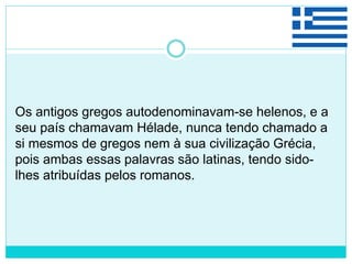 Os antigos gregos autodenominavam-se helenos, e a
seu país chamavam Hélade, nunca tendo chamado a
si mesmos de gregos nem à sua civilização Grécia,
pois ambas essas palavras são latinas, tendo sido-
lhes atribuídas pelos romanos.
 