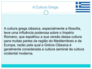 A cultura grega clássica, especialmente a filosofia,
teve uma influência poderosa sobre o Império
Romano, que espalhou a sua versão dessa cultura
para muitas partes da região do Mediterrâneo e da
Europa, razão pela qual a Grécia Clássica é
geralmente considerada a cultura seminal da cultura
ocidental moderna.
A Cultura Grega
 