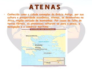 A TE N A S
• Conhecida como a cidade exemplar da Grécia Antiga, por sua
  cultura e prosperidade econômica, Atenas, se desenvolveu na
  Ática, região cercada de montanhas. Por causa da falta de
  terras férteis, os atenienses voltaram-se para a pesca, a
  navegação e o comércio marítimo.
 