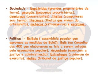 • Sociedade = Eupátridas (grandes proprietários de
  terra), georgóis (pequenos proprietários),
  demiurgos (comerciantes) ,thetas (camponeses
  sem terra), thecnays (thetas que viviam do
  artesanato), metecos (estrangeiros) e escravos.



• Política :- Eclésia ( assembléia popular que
  aprovava as medidas da Bulé)); Bulé (ou Conselho
  dos 400 que elaboravam as leis a serem votadas
  pela assembléia popular); Arcontado (exerciam a
  justiça e administração); Estrategos (cuidavam do
  exército); Helieu (tribunal de justiça popular).
 