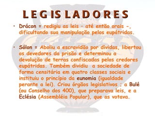 L E G IS L A D O R E S
• Drácon = redigiu as leis – até então orais -,
  dificultando sua manipulação pelos eupátridas.

• Sólon = Aboliu a escravidão por dívidas, libertou
  os devedores da prisão e determinou a
  devolução de terras confiscadas pelos credores
  eupátridas. Também dividiu a sociedade de
  forma censitária em quatro classes sociais e
  instituiu o princípio da eunomia (igualdade
  perante a lei). Criou órgãos legislativos ; a Bulé
  (ou Conselho dos 400), que preparava leis, e a
  Eclésia (Assembléia Popular), que as votava.
 