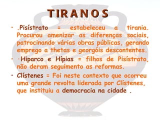 T IR A N O S
• .Pisístrato = estabeleceu a tirania.
  Procurou amenizar as diferenças sociais,
  patrocinando várias obras públicas, gerando
  emprego a thetas e georgóis descontentes.
• ·Hiparco e Hípias = filhos de Pisístrato,
  não deram seguimento as reformas.
• Clístenes = Foi neste contexto que ocorreu
  uma grande revolta liderada por Clístenes,
  que instituiu a democracia na cidade .
 