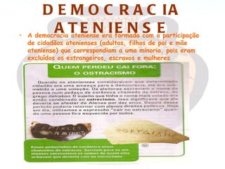 D E M O C R A C IA
•
            A T E N IE N S E
    A democracia ateniense era formada com a participação
    de cidadãos atenienses (adultos, filhos de pai e mãe
    ateniense) que correspondiam a uma minoria, pois eram
    excluídos os estrangeiros, escravos e mulheres
 