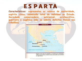 E S P A R TA
  Características: representou os valores de austeridade,
  espírito cívico, submissão total do indivíduo ao Estado.
  Sociedade      conservadora,  patriarcal,   aristocrática,
  guerreira e eugênica (não se admite defeitos físicos nos
  cidadãos)
 