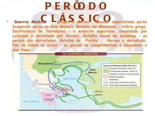 PERÍ DOO
•                 C L Á S S IC O
     Guerras Médicas : - gregos X persas . Causas: imperialismo persa
    (expansão persa na Ásia Menor). Batalha em Maratona : vitória grega.
    Desfiladeiro de Termópilas : o exército espartano comandado por
    Leônidas é derrotado por Xerxes. Batalha Naval de Salamina : os
    persas são derrotados. Batalha de Platéia : Xerxes é derrotado.
    Paz de Címon ou Calias : os persas se comprometiam a abandonar o
    mar Egeu.
 