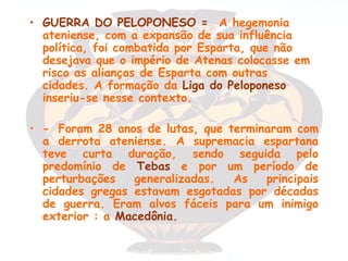 • GUERRA DO PELOPONESO = A hegemonia
  ateniense, com a expansão de sua influência
  política, foi combatida por Esparta, que não
  desejava que o império de Atenas colocasse em
  risco as alianças de Esparta com outras
  cidades. A formação da Liga do Peloponeso
  inseriu-se nesse contexto.

• - Foram 28 anos de lutas, que terminaram com
  a derrota ateniense. A supremacia espartana
  teve curta duração, sendo seguida pelo
  predomínio de Tebas e por um período de
  perturbações   generalizadas.  As   principais
  cidades gregas estavam esgotadas por décadas
  de guerra. Eram alvos fáceis para um inimigo
  exterior : a Macedônia.
 