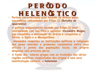 PERÍ DO      O
•
         Hcaracterizado N invasãoT I C O
    Período
            E L E pela Í da Grécia pelos
                             S
  macedônios comandados por Filipe II (Batalha de
  Queronéia).
• A política expansionista iniciada por Filipe II teve
  continuidade com seu filho e sucessor Alexandre Magno,
  que consolidou a dominação da Grécia e conquistou a
  Pérsia, o Egito e a Mesopotâmia.
• .Alexandre respeitou as instituições políticas e religiosas
  dos povos vencidos e promoveu casamentos entre seus
  oficiais e jovens das populações locais; ele próprio
  desposou uma princesa persa.
• A fusão dos valores gregos com as tradições das várias
  regiões asiáticas conquistadas deu origem a uma nova
  manifestação cultural, o helenismo .
 