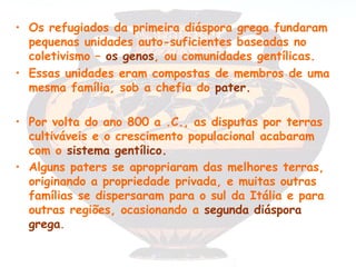 • Os refugiados da primeira diáspora grega fundaram
  pequenas unidades auto-suficientes baseadas no
  coletivismo – os genos, ou comunidades gentílicas.
• Essas unidades eram compostas de membros de uma
  mesma família, sob a chefia do pater.

• Por volta do ano 800 a .C., as disputas por terras
  cultiváveis e o crescimento populacional acabaram
  com o sistema gentílico.
• Alguns paters se apropriaram das melhores terras,
  originando a propriedade privada, e muitas outras
  famílias se dispersaram para o sul da Itália e para
  outras regiões, ocasionando a segunda diáspora
  grega.
 