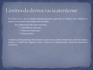 No século V a.C. só os cidadãos podiam participar no governo, as mulheres dos cidadãos, os metecos e os escravos não tinham esse privilégio. Essa democracia tinha outra restrições: Liberdade de expressão; Prática do Ostracismo; Pena de morte. Cidadãos podiam participar directamente no governo da cidade. Podiam fazer parte dos órgãos, fazendo e votando leis, julgando crimes e dedicar-se à administração. Assim esta democracia era directa. 