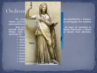Os  gregos adoravam vários deuses. Estes eram semelhantes a homens, tinham características físicas, defeitos, paixões, só se distinguiam dos humanos pelos poderes sobrenaturais e pela imortalidade. Zeus era considerado pai dos deuses , tento um lugar de destaque no panteão helénico. As pessoas acreditavam que os deuses habitavam o monte Olimpo. Cada cidade tinha um deus protector. Dos deuses mais adorados, destacam-se: Hera(mulher de Zeus, deusa do casamento); Apolo(deus do sol e das artes);   Afrodite(deusa da beleza e do amor); Poseidon(deus do mar); Artemisa(deusa da caça e da floresta); Atena(deusa da inteligência); Deméter(deusa das colheitas) Dioniso(deus do vinho) Hermes(deus do comércio) Hefesto(deus do fogo) Deusa Afrodite Poseidon Hera 
