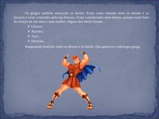 Os gregos também adoravam os heróis. Eram como estando entre os deuses e os homens e eram venerados pela sua bravura. Eram considerados semi-deuses, porque eram fruto da relação de um deus e uma mulher. Alguns dos heróis foram: Ulisses; Aquiles; Ajax; Herácles. Imaginaram histórias sobre os deuses e os heróis. Daí apareceu a mitologia grega. 
