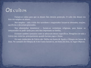 Faziam-se cultos para que os deuses lhes dessem protecção. O culto dos deuses era feito em templos ou altares. Nos templos – sob a visão dos sacerdotes e magistrados faziam-se oferendas, orações, sacrifícios e decorriam procissões. Nos altares(altar doméstico) – faziam-se cerimónias religiosas, para honrar os antepassados ou pedir ajuda para uma data importante na família.  Existiam também santuários onde se adoravam deuses específicos. Peregrinos de toda a Grécia iam visitá-los, principalmente quando haviam jogos e festas. Os mais conhecidos da Grécia são: Delfos em honra de Apolo e Olímpia em honra de Zeus. No santuário de Olímpia de 4 em 4 anos faziam-se, em honra de Zeus, os Jogos Olípicos. 