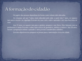 Os papéis das pessoas dependiam da forma como tinham sido educadas. As crianças, até aos 7 anos, eram educadas pela mãe, a partir dos 7 anos, os rapazes iam para a escola e as raparigas ficavam em casa com a mãe a aprender a ser uma boa dona de casa. Aos 15 anos, os rapazes iam para o ginásio, preparar o seu físico. Eles falavam com os professores e assim ficavam a saber mais acerca da gramática, retórica e música. Aos 18 anos, faziam a preparação militar e passado 2 anos já eram considerados cidadãos. Um dos objectivos era preparar os jovens para a intervenção cívica da cidade. 