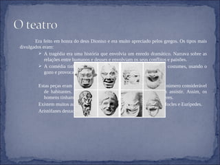 Era feito em honra do deus Dioniso e era muito apreciado pelos gregos. Os tipos mais divulgados eram: A tragédia era uma história que envolvia um enredo dramático. Narrava sobre as relações entre humanos e deuses e envolviam os seus conflitos e paixões. A comédia tinha por objectivo criticar a sociedade e os seus costumes, usando o gozo e provocando o riso nos assistentes. Estas peças eram representadas em anfiteatros, que levavam um número considerável de habitantes. As mulheres não podiam representar, apenas assistir. Assim, os homens tinham de usar máscaras, fazendo-se passar por mulheres. Existem muitos autores da tragédia bem conhecidos: Ésquilo, Sófocles e Eurípedes.  Aristófanes destacou-se na comédia. 