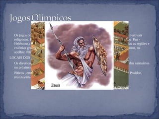    Os jogos olímpicos remontam ao período da Grécia antiga, onde faziam parte dos festivais religiosos. Embora existissem muitos festivais deste tipo , apenas quatro ( os jogos  Pan - Helénicos), ultrapassavam um carácter local e eram abertos a participantes de todas as regiões e colónias gregas. Os jogos assumiam o nome dos locais que, de quatro em quatro anos, os acolhia: Píticos; Nemeus; Ístmicos ou Olímpicos.  LOCAIS DOS JOGO     Os diversos jogos eram dedicados a deuses diferentes, realizando-se nos recintos dos santuários ou próximo dos mesmos:      Píticos , em honra de Apolo, realizavam-se em Delfos e os Ístmicos ,em honra de Posídon, realizavam-se em Corinto; os Nemeus , em Nemeia, honravam Zeus.  Santuário de Olímpia onde se realizavam os Jogos Olímpicos. Zeus 