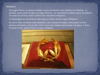 PRÉMIOS     Nos jogos Píticos, os atletas recebiam coroas de loureiro como prémio; nos Nemeus , os prémios ,eram ramos de aipo; nos jogos Ístmicos , os vencedores recebiam ramos de pinheiro. Os ramos de oliveira, eram o prémio dos vencedores olímpicos. A homenagem aos vencedores tinha lugar no último dia dos Jogos Olímpicos.    No início todos os atletas eram amadores; com o passar do tempo começaram a receber prémios monetários, não só pela vitória como pela simples participação nos jogos. A única  excepção a esta  prática foram os jogos olímpicos. 