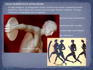 JOGOS OLÍMPICOS NA ANTIGUIDADE Os jogos olímpicos , na Antiguidade Clássica, incluíam uma enorme variedade de eventos desportivos. Muitos destes são os antecessores dos jogos olímpicos modernos . Os jogos olímpicos da Antiguidade, eram os seguintes: - Box - Luta Livre  ( os combates são brutais e não se tomam precauções para evitar os ferimentos) - Lançamento de Disco ( de pedra polida ou metal) - Remo - Pentatlo (compreende cinco provas: dardo, disco, salto em comprimento, luta e corrida) - Salto - Corrida  ( os concorrentes, sem sapatos e com o corpo untado, tomam lugar numa linha de partida de pedra - Pankration  (luta similar ao boxe, são permitidos todos os golpes, incluindo o estrangulamento) - Corridas Equestres  (nestas corridas não há obstáculos, o cavaleiro apeia-se e conduz o cavalo à meta) - Corrida de mensageiros e Trompeteiros. Lançamento do disco Corrida 