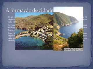 O relevo daquela zona não facilitava a comunicação entre as diferentes regiões. Isso foi importante para a formação de cidades-estado, eram formadas pelo espaço rural e urbano à sua volta e tinham governo e administração próprios.  As cidades tinham muralhas defensivas. Na acrópole(parte alta e fortificada da cidade, era onde estavam as principais construções religiosas) e na ágora(parte mais baixa da cidade, onde ficava a praça pública, um dos espaços mais concorridos e animados). Cada cidade-estado tinha um sentimento de independência em relação ás outras e entre as mais importantes (Atenas e Esparta) existiam rivalidades. O poder, em Esparta, esteve sempre nas mãos de um grupo de aristocratas. Sujeitaram os que ali viviam a uma educação rígida e a uma melhor preparação militar. Atenas e Esparta opuseram-se numa guerra, onde Esparta ganhou.  