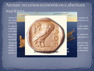 Atenas foi uma cidade das mais ricas e prósperas do mundo grego. Fica perto das margens do mar Egeu, na península da Ática, os Atenienses com estas condições podiam dedicar-se ao comércio marítimo. A agricultura espalhava-se ao longo dos campos da península. O clima e o solo pobre impediram que a cidade se tornasse auto-suficiente. Atenas importava cereais, madeira, metais e excedentes agrícolas. O comércio florescente, era feito por via marítima, ajudou a existência do porto natural do Pireu e com a prata que foi utilizada para fabricar a moeda(dracma de prata). A moeda passou a ser aceite no comércio em todo o Mediterrâneo. Atenas passou a ser uma grande potência, assumindo um papel de liderança na união de várias cidades-estado gregas(Liga de Delos) contra a invasão dos Persas. Com o fim da guerra dos Persas, Atenas usou sua posição importante na Liga de Delos para submeter, as suas antigas aliadas. O dinheiro que utilizavam para pagar às cidades aliadas, para garantir a sua segurança, passou a ser utilizado por Atenas em seu proveito.  Os barcos antigos da Grécia moviam-se rapidamente porque levava mais de uma centena de homens remadores. Dracma de prata antigo 