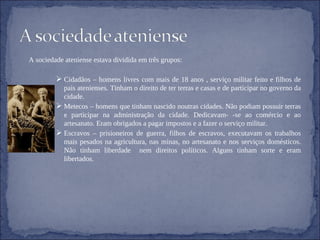 A sociedade ateniense estava dividida em três grupos: Cidadãos – homens livres com mais de 18 anos , serviço militar feito e filhos de pais atenienses. Tinham o direito de ter terras e casas e de participar no governo da cidade. Metecos – homens que tinham nascido noutras cidades. Não podiam possuir terras e participar na administração da cidade. Dedicavam- -se ao comércio e ao artesanato. Eram obrigados a pagar impostos e a fazer o serviço militar. Escravos – prisioneiros de guerra, filhos de escravos, executavam os trabalhos mais pesados na agricultura, nas minas, no artesanato e nos serviços domésticos. Não tinham liberdade  nem direitos políticos. Alguns tinham sorte e eram libertados. 
