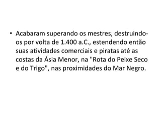 • Acabaram superando os mestres, destruindo-
os por volta de 1.400 a.C., estendendo então
suas atividades comerciais e piratas até as
costas da Ásia Menor, na "Rota do Peixe Seco
e do Trigo", nas proximidades do Mar Negro.
 